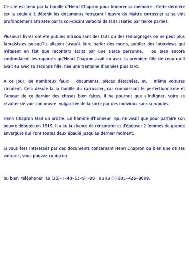 Ce site est tenu par la famille d’Henri Chapron pour honorer sa mémoire . Cette dernière est la seule à à détenir les documents retraçant l’œuvre du Maître carrossier et se voit profondément attristée par la soi-disant véracité de faits relatés par tierce parties. Plusieurs livres ont été publiés introduisant des faits ou des témoignages on ne peut plus fantaisistes puisqu’ils allaient jusqu'à faire parler des morts, publier des interviews qui n'étaient en fait que racontars écrits par une tierce personne,  ou bien encore confondaient les rapports qu’Henri Chapron avait eu avec sa première fille de ceux qu’il avait eu avec sa seconde fille, née une trentaine d’années plus tard.  A ce jour, de nombreux faux:  documents, pièces détachées, et,  même voitures  circulent. Cela désole la la famille du carrossier, car connaissant le perfectionnisme et l’amour de ce dernier des choses bien faites, il ne pourrait que s’indigner, voire se révolter de voir son œuvre  vulgarisée de la sorte par des individus sans scrupules.Henri Chapron était un artiste, un homme d'honneur  qui ne vivait que pour parfaire son oeuvre débutée en 1919. Il a eu la chance de rencontrer et d'épouser 2 femmes de grande envergure qui l'ont toutes deux épaulé jusqu'au dernier moment.Si vous êtes intéressés par des documents concernant Henri Chapron ou bien une de ses voitures, vous pouvez contacter:ncp@henrichapron.com 
ou bien  téléphoner  au (33)-1-40-53-91-90   ou au (1) 805-426-9609.

Historique                                                                                                       A VENDRE


